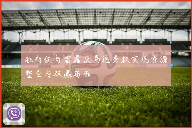 独行侠与雷霆交易选秀权实现资源整合与双赢局面