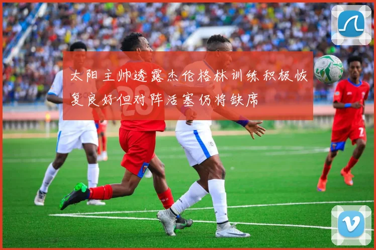 太阳主帅透露杰伦格林训练积极恢复良好但对阵活塞仍将缺席