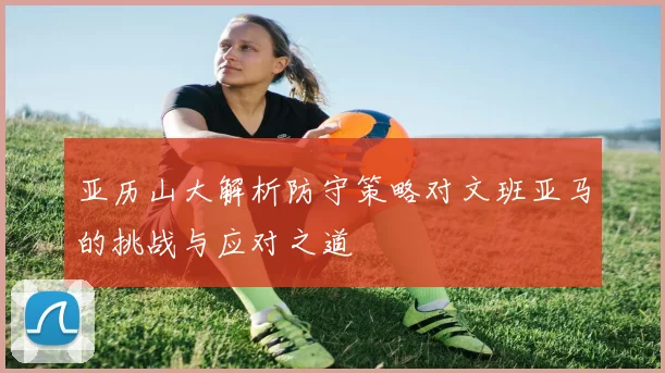 亚历山大解析防守策略对文班亚马的挑战与应对之道