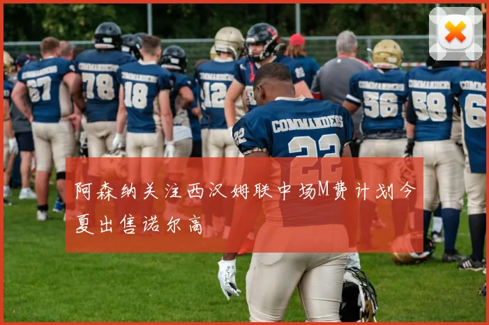 阿森纳关注西汉姆联中场M费计划今夏出售诺尔高