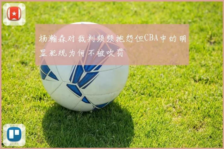 杨瀚森对裁判频频抱怨但CBA中的明显犯规为何不被吹罚