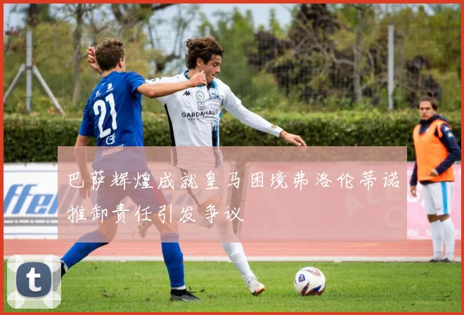 巴萨辉煌成就皇马困境弗洛伦蒂诺推卸责任引发争议