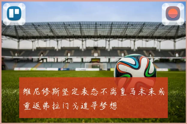 维尼修斯坚定表态不离皇马未来或重返弗拉门戈追寻梦想