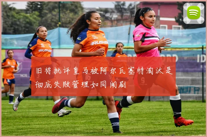 旧将批评皇马被阿尔瓦塞特淘汰是彻底失败管理如同闹剧