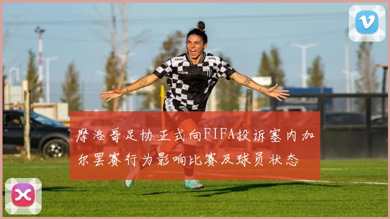 摩洛哥足协正式向FIFA投诉塞内加尔罢赛行为影响比赛及球员状态