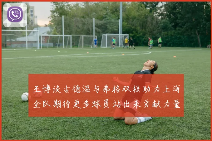 王博谈古德温与弗格双核助力上海全队期待更多球员站出来贡献力量