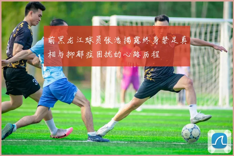 前黑龙江球员张浩揭露终身禁足真相与抑郁症困扰的心路历程