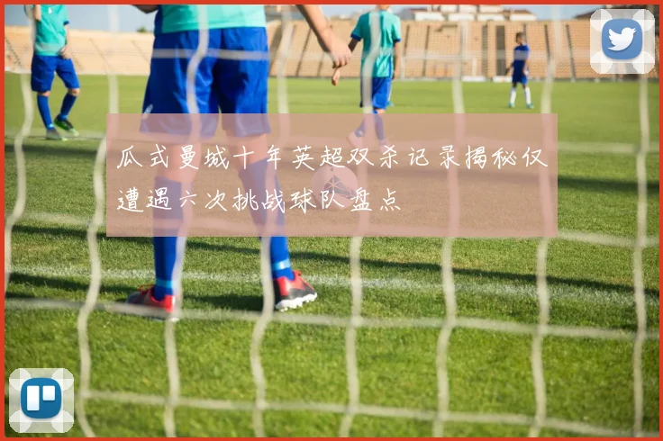瓜式曼城十年英超双杀记录揭秘仅遭遇六次挑战球队盘点