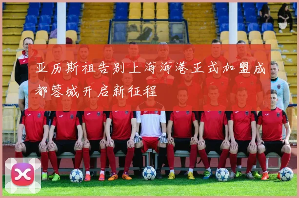 亚历斯祖告别上海海港正式加盟成都蓉城开启新征程