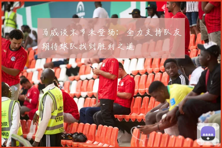 马威谈末节未登场：全力支持队友期待球队找到胜利之道